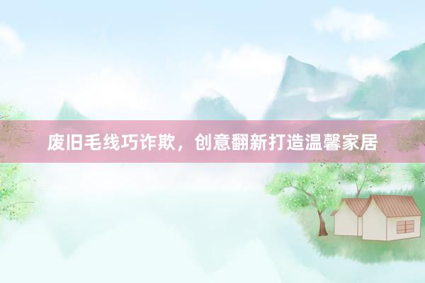 废旧毛线巧诈欺，创意翻新打造温馨家居