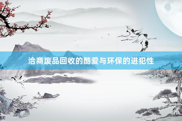 洽商废品回收的酷爱与环保的进犯性