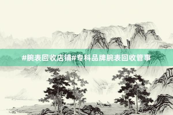 #腕表回收店铺#专科品牌腕表回收管事