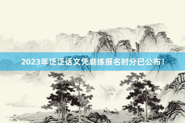 2023年泛泛话文凭磨练报名时分已公布！